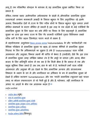 लागू है. एक पररभाविि योगदान के र्ाध्यर् से, यह सार्ाजिक सुरक्षा प्रबंधधि िकया िा
सकिा है.
लेिकन, व्यापक प्रसार अनौपचाररक अथाव्यितथा के संदभा र्ें, औपचाररक सार्ाजिक सुरक्षा
व्यितथाओं लगभग कार्कािी आबादी के वििाल बहुर्ि के शलए अनुपजतथि रहे. इसके
अलािा, विकासिील देिों र्ें, राज्य के शलए गरीब लोगों के वििाल बहुर्ि पहुंच क्षर्िा अपने
सीशर्ि संसाधनों के कारण सीशर्ि हो सकिी है. इस िरह के एक संदभा र्ें, कई एिेंशसयों िक
सार्ाजिक सुरक्षा के शलए प्रदान कर सके नीनि पर विचार के शलए र्हत्िपूणा है. सार्ाजिक
सुरक्षा का ढांचा इस प्रकार राज्य के शलए गैर सरकारी एिेंशसयों द्िारा विननयर्न सबसे
गरीब िगों के शलए प्रदान जिम्र्ेदार धारण करने र्ें सक्षर् है.
से सहयोगात्र्क अनुसंधान विकास अध्ययन संतथान 'instrumentalists के ' और 'कायाकिााओं': एक
िैजश्िक पररप्रेक्ष्य से सार्ाजिक सुरक्षा पर बहस, दो व्यापक श्रेणियणयों र्ें सार्ाजिक सुरक्षा
धगरािर् के शलए िक अधधिक्िाओं का सुझाि है. िका है 'instrumentalists' चरर् गरीबी
असर्ानिा और असुरक्षा, विकास लक्ष्यों की प्राजप्ि र्ें बेकार है (एर्डीिी) िैसे िक. इस दृश्य
र्ें सार्ाजिक सुरक्षा िगह िोणियखर् प्रबंधन िंत्र है िक अधूरे या लापिा (और अन्य) बीर्ा
बािार के शलए क्षनिपूनिा करेगा र्ें एक बार है िक ननिी बीर्ा है िक सर्ाि र्ें एक और
प्रर्ुख भूशर्का ननभा सकिे हैं िब िक, डाल के बारे र्ें है. 'कायाकिाा' िकों चरर् गरीबी
असर्ानिा और असुरक्षा की हि देखने के शलए, सार्ाजिक अन्याय और संरचनात्र्क
वििर्िा के लक्षण के रूप र्ें और नागररकिा का अधधकार के रूप र्ें सार्ाजिक सुरक्षा को
देखिे हैं. लक्षक्षि कल्याण humanitarianism और एक 'गारंर्ी सार्ाजिक न्यूनिर्' िहां पात्रिा
नकद या भोिन तथानान्िरण से परे फै ली हुई है और है, परोपकार. नहीं नागररकिा के
आधार पर आदिा के बीच एक आिश्यक कदर् है [2]
राष्ट्रीय प्रणाशलयों
 राष्ट्रीय बीर्ा (यूके )
 फ्ांस र्ें सार्ाजिक सुरक्षा
 दक्षक्षण अफ्ीकी सार्ाजिक सुरक्षा एिेंसी
 सार्ाजिक सुरक्षा (संयुक्ि राज्य अर्ेररका)
 सार्ाजिक सुरक्षा (तिीडन)
 सार्ाजिक सुरक्षा (ऑतरेशलया)
 के न्द्रीय भविष्ट्य ननधध (शसंगापुर)
 