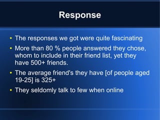 Response
●
●

●

●

The responses we got were quite fascinating
More than 80 % people answered they chose,
whom to include in their friend list, yet they
have 500+ friends.
The average friend's they have [of people aged
19-25] is 325+
They seldomly talk to few when online

 