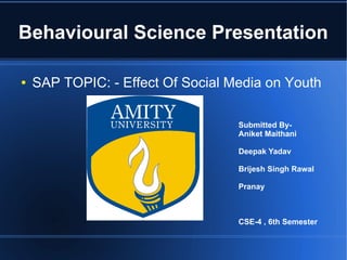 Behavioural Science Presentation
●

SAP TOPIC: - Effect Of Social Media on Youth
Submitted ByAniket Maithani
Deepak Yadav
Brijesh Singh Rawal
Pranay

CSE-4 , 6th Semester

 