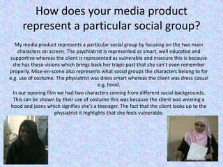 How does your media product represent a particular social group?   My media product represents a particular social group by focusing on the two main characters on screen. The psychiatrist is represented as smart, well educated and supportive whereas the client is represented as vulnerable and insecure this is because she has these visions which brings back her tragic past that she can't even remember properly. Mise-en-scene also represents what social groups the characters belong to for e.g. use of costume. The physiatrist was dress smart whereas the client was dress casual e.g. hood. In our opening film we had two characters coming from different social backgrounds. This can be shown by their use of costume this was because the client was wearing a hood and jeans which signifies she’s a teenager. The fact that the client looks up to the physiatrist it highlights that she feels vulnerable.   