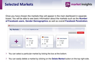 Selected Markets

Once you have chosen the markets they will appear in the main dashboard in separate
boxes. You will be able to see basic information about the markets such as the Number
of Facebook users, Gender Demographics as well as overall Facebook Penetration.




›   You can select a particular market by ticking the box at the bottom.

›   You can easily delete a market by clicking on the Delete Market button on the top right side.
 