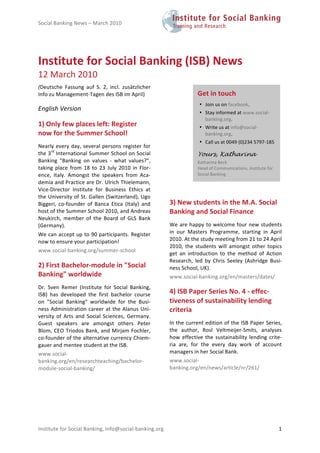 Social Banking News – March 2010                                                                              




Institute for Social Banking (ISB) News 
12 March 2010 
(Deutsche  Fassung  auf  S.  2,  incl.  zusätzlicher 
Info zu Management‐Tagen des ISB im April)         
                                                                         Get in touch 
                                                                          • Join us on facebook. 
English Version                                                           • Stay informed at www.social‐
                                                                            banking.org. 
1) Only few places left: Register                                         • Write us at info@social‐
now for the Summer School!                                                  banking.org.  
                                                                          • Call us at 0049 (0)234 5797‐185 
Nearly  every  day,  several  persons  register  for 
the 3rd International Summer School on Social                            Yours, Katharina
Banking  "Banking  on  values  ‐  what  values?",                        Katharina Beck  
taking  place  from  18  to  23  July  2010  in  Flor‐                   Head of Communications, Institute for 
ence,  Italy.  Amongst  the  speakers  from  Aca‐
                                                                         Social Banking 
demia and Practice are Dr. Ulrich Thielemann, 
Vice‐Director  Institute  for  Business  Ethics  at           
the University of St. Gallen (Switzerland), Ugo 
Biggeri,  co‐founder  of  Banca  Etica  (Italy)  and         3) New students in the M.A. Social 
host of the Summer School 2010, and Andreas                  Banking and Social Finance 
Neukirch,  member  of  the  Board  of  GLS  Bank 
(Germany).                                                   We  are  happy  to  welcome  four  new  students 
We can accept up to 90 participants. Register                in  our  Masters  Programme,  starting  in  April 
now to ensure your participation!                            2010. At the study meeting from 21 to 24 April 
                                                             2010,  the  students  will  amongst  other  topics 
www.social‐banking.org/summer‐school  
                                                             get  an  introduction  to  the  method  of  Action 
                                                             Research,  led  by  Chris  Seeley  (Ashridge  Busi‐
2) First Bachelor‐module in "Social                          ness School, UK).  
Banking" worldwide                                           www.social‐banking.org/en/masters/dates/  
Dr.  Sven  Remer  (Institute  for  Social  Banking, 
ISB)  has  developed  the  first  bachelor  course           4) ISB Paper Series No. 4 ‐ effec‐
on  "Social  Banking"  worldwide  for  the  Busi‐            tiveness of sustainability lending 
ness  Administration  career  at  the  Alanus  Uni‐          criteria 
versity  of  Arts  and  Social  Sciences,  Germany. 
Guest  speakers  are  amongst  others  Peter                 In the current edition of the ISB Paper Series, 
Blom,  CEO  Triodos  Bank,  and  Mirjam  Fochler,            the  author,  Rosl  Veltmeijer‐Smits,  analyses 
co‐founder of the alternative currency Chiem‐                how  effective  the  sustainability  lending  crite‐
gauer and mentee student at the ISB.                         ria  are,  for  the  every  day  work  of  account 
www.social‐                                                  managers in her Social Bank. 
banking.org/en/researchteaching/bachelor‐                    www.social‐
module‐social‐banking/                                       banking.org/en/news/article/nr/261/  




Institute for Social Banking, info@social‐banking.org                                                             1 
 