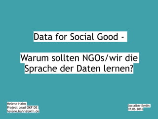 Helene Hahn
Project Lead OKF DE
helene.hahn@okfn.de
Socialbar Berlin
07.06.2016
Data for Social Good -
Warum sollten NGOs/wir die
Sprache der Daten lernen?
 