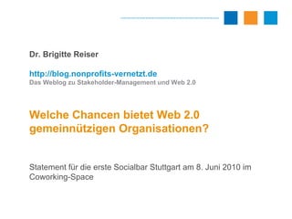 Dr. Brigitte Reiser http://blog.nonprofits-vernetzt.de Das Weblog zu Stakeholder-Management und Web 2.0 Welche Chancen bietet Web 2.0 gemeinnützigen Organisationen? Statement für die erste Socialbar Stuttgart am 8. Juni 2010 im Coworking-Space 