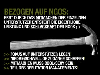 BEZOGEN AUF NGOS:
ERST DURCH DAS MITMACHEN DER EINZELNEN
UNTERSTÜTZER ENTSTEHT DIE EIGENTLICHE
LEISTUNG UND SCHLAGKRAFT DER NGOS ;-)




>> FOKUS AUF UNTERSTÜTZER LEGEN!
>> NIEDRIGSCHWELLIGE ZUGÄNGE SCHAFFEN!
>> MITMACHEN MUSS COOL/SEXY SEIN!
>> TEIL DES REPUTATION MANAGEMENTS!
 