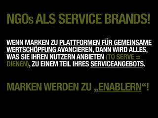 NGOS ALS SERVICE BRANDS!
WENN MARKEN ZU PLATTFORMEN FÜR GEMEINSAME
WERTSCHÖPFUNG AVANCIEREN, DANN WIRD ALLES,
WAS SIE IHREN NUTZERN ANBIETEN (TO SERVE =
DIENEN), ZU EINEM TEIL IHRES SERVICEANGEBOTS.


MARKEN WERDEN ZU „ENABLERN“!
 
