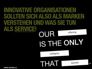 INNOVATIVE ORGANISATIONEN
SOLLTEN SICH ALSO ALS MARKEN
VERSTEHEN UND WAS SIE TUN                       Onliness stateme
                                                               n
                                                The essence of your
                                                                      positio




ALS SERVICE!
                      OUR
                                   offering




                      IS TH E ONLY
                        category




                      THAT            benefit                         .
SOURCE: NEUTRON LLC
 