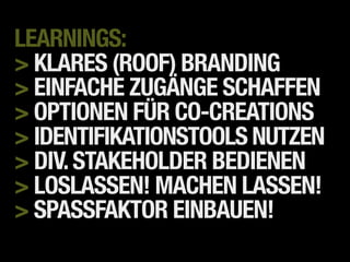 LEARNINGS:
> KLARES (ROOF) BRANDING
> EINFACHE ZUGÄNGE SCHAFFEN
> OPTIONEN FÜR CO-CREATIONS
> IDENTIFIKATIONSTOOLS NUTZEN
> DIV. STAKEHOLDER BEDIENEN
> LOSLASSEN! MACHEN LASSEN!
> SPASSFAKTOR EINBAUEN!
 