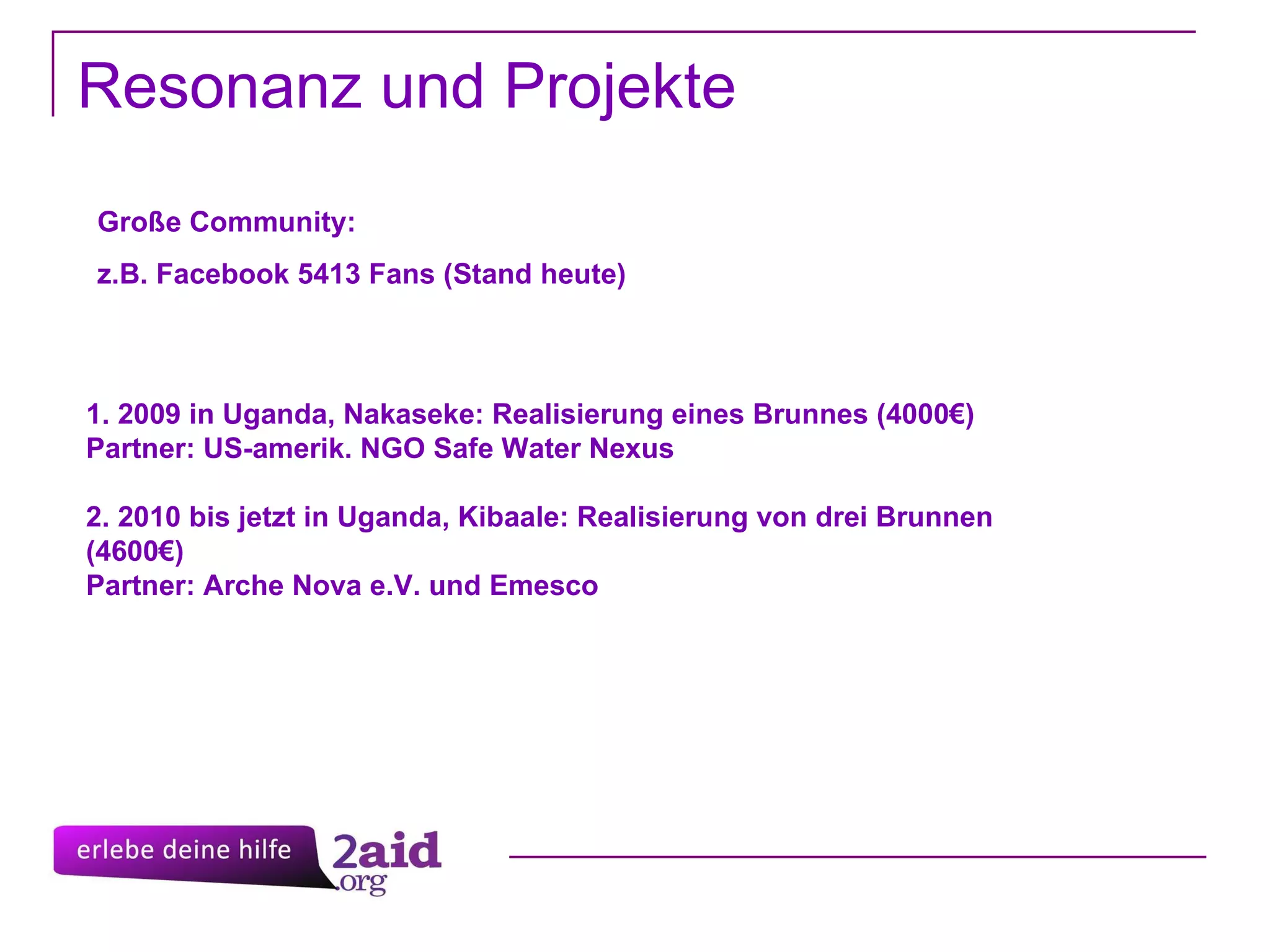 Resonanz und Projekte 1. 2009 in Uganda, Nakaseke: Realisierung eines Brunnes (4000€) Partner: US-amerik. NGO Safe Water Nexus 2. 2010 bis jetzt in Uganda, Kibaale: Realisierung von drei Brunnen (4600€) Partner: Arche Nova e.V. und Emesco Große Community: z.B. Facebook 5413 Fans (Stand heute)  