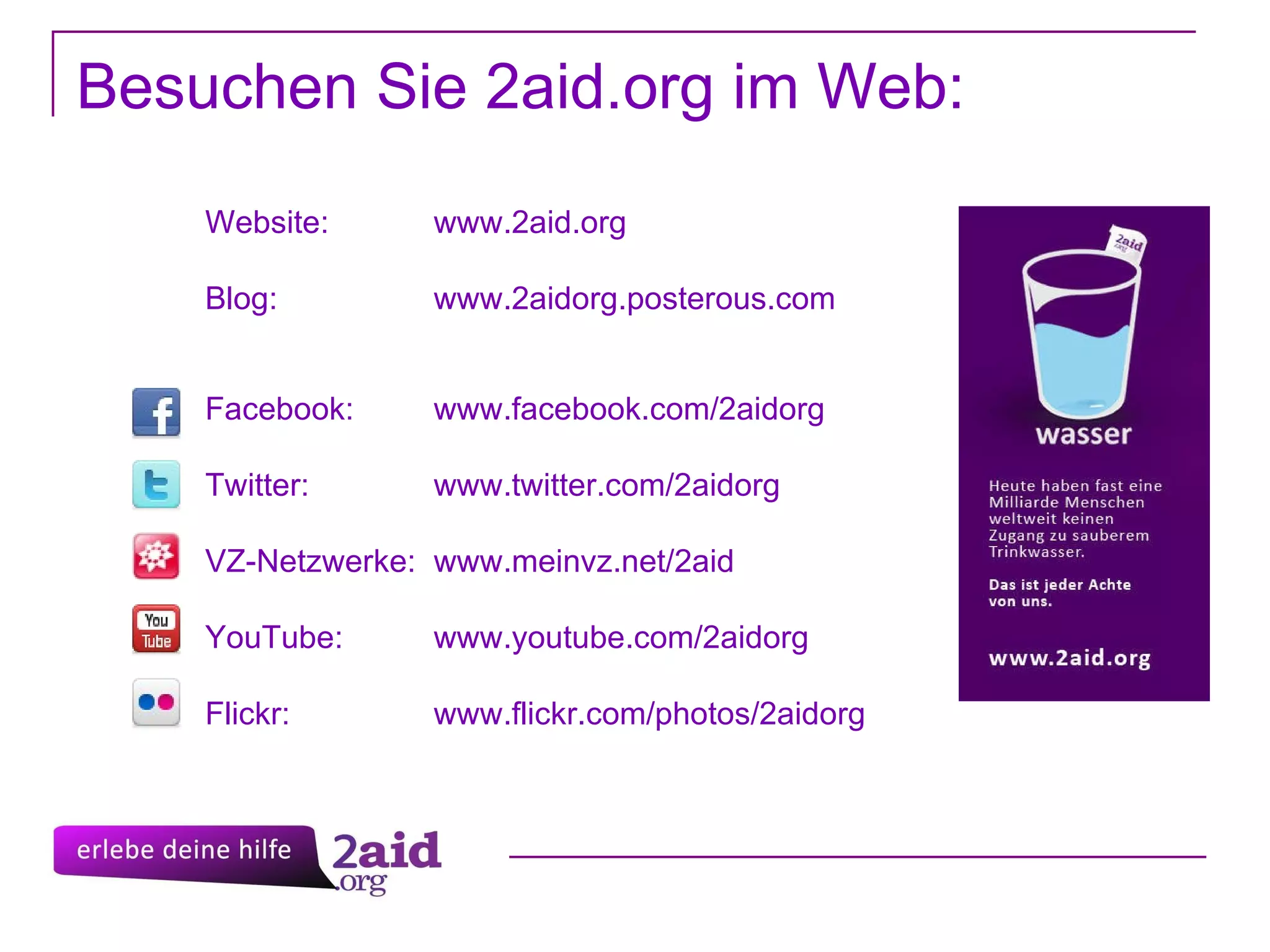 Website:  www.2aid.org Blog:  www.2aidorg.posterous.com Facebook:  www.facebook.com/2aidorg Twitter:  www.twitter.com/2aidorg VZ-Netzwerke:  www.meinvz.net/2aid YouTube:  www.youtube.com/2aidorg Flickr: www.flickr.com/photos/2aidorg Besuchen Sie 2aid.org im Web: 