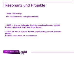 Resonanz und Projekte 1. 2009 in Uganda, Nakaseke: Realisierung eines Brunnes (4000€) Partner: US-amerik. NGO Safe Water Nexus 2. 2010 bis jetzt in Uganda, Kibaale: Realisierung von drei Brunnen (4600€) Partner: Arche Nova e.V. und Emesco Große Community: z.B. Facebook 5413 Fans (Stand heute)  