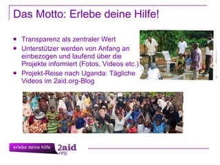 Das Motto: Erlebe deine Hilfe! Transparenz als zentraler Wert Unterstützer werden von Anfang an einbezogen und laufend über die Projekte informiert (Fotos, Videos etc.) Projekt-Reise nach Uganda: Tägliche Videos im 2aid.org-Blog  