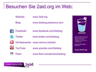 Website:  www.2aid.org Blog:  www.2aidorg.posterous.com Facebook:  www.facebook.com/2aidorg Twitter:  www.twitter.com/2aidorg VZ-Netzwerke:  www.meinvz.net/2aid YouTube:  www.youtube.com/2aidorg Flickr: www.flickr.com/photos/2aidorg Besuchen Sie 2aid.org im Web: 