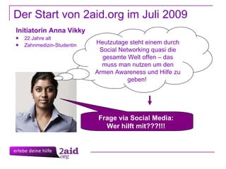 Der Start von 2aid.org im Juli 2009 Initiatorin Anna Vikky 22 Jahre alt Zahnmedizin-Studentin Heutzutage steht einem durch Social Networking quasi die gesamte Welt offen – das muss man nutzen um den Armen Awareness und Hilfe zu geben!  Frage via Social Media:  Wer hilft mit???!!!  
