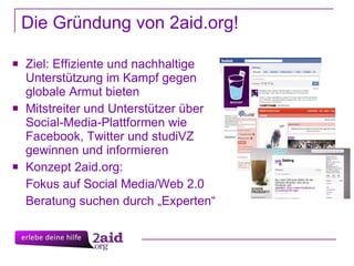 Die Gründung von 2aid.org!  Ziel: Effiziente und nachhaltige Unterstützung im Kampf gegen globale Armut  bieten Mitstreiter und Unterstützer über Social-Media-Plattformen wie Facebook, Twitter und studiVZ gewinnen und informieren Konzept 2aid.org:  Fokus auf Social Media/Web 2.0 Beratung suchen durch „Experten“  