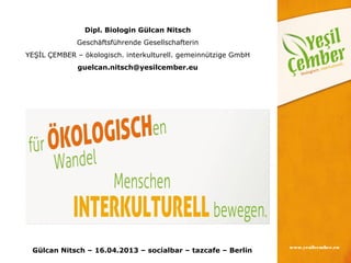 Dipl. Biologin Gülcan Nitsch
             Geschäftsführende Gesellschafterin
YEŞİL ÇEMBER – ökologisch. interkulturell. gemeinnützige GmbH
              guelcan.nitsch@yesilcember.eu




                                                                www.yesilcember.eu
 Gülcan Nitsch – 16.04.2013 – socialbar – tazcafe – Berlin
 