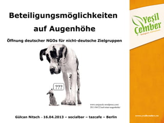 Beteiligungsmöglichkeiten
             auf Augenhöhe
Öffnung deutscher NGOs für nicht-deutsche Zielgruppen




                         ???


                                             www.sonjasole.wordpress.com/
                                             2011/04/22/auf-einer-augenhohe/


                                                                               www.yesilcember.eu
   Gülcan Nitsch – 16.04.2013 – socialbar – tazcafe – Berlin
 