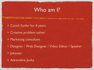Who am I? Couch Surfer for 4 years Creative problem solver Marketing consultant Designer / Web Designer / Video Editor / Speaker Jokester Adrenaline Junky 