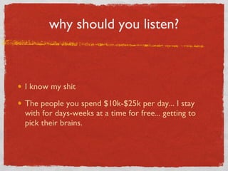 why should you listen? I know my shit The people you spend $10k-$25k per day... I stay with for days-weeks at a time for free... getting to pick their brains. 