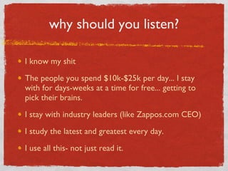 why should you listen? I know my shit The people you spend $10k-$25k per day... I stay with for days-weeks at a time for free... getting to pick their brains. I stay with industry leaders (like Zappos.com CEO) I study the latest and greatest every day. I use all this- not just read it. 