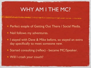 WHY AM I THE MC? Perfect exaple of Getting Out There / Social Media. Neil follows my adventures. I stayed with Dave & Mike before, so stayed an extra day specifically to meet someone new. Started consulting (reflex) - became MC/Speaker. Will I crash your couch? 