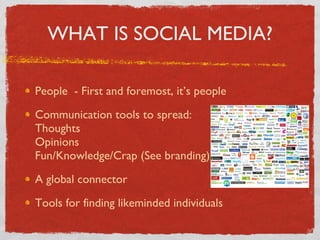 WHAT IS SOCIAL MEDIA? People  - First and foremost, it’s people Communication tools to spread: Thoughts Opinions Fun/Knowledge/Crap (See branding) A global connector Tools for finding likeminded individuals 