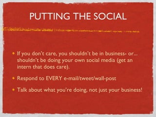 PUTTING THE SOCIAL If you don’t care, you shouldn’t be in business- or... shouldn’t be doing your own social media (get an intern that does care). Respond to EVERY e-mail/tweet/wall-post Talk about what you’re doing, not just your business! 