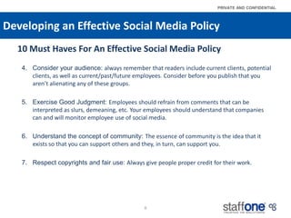 Developing an Effective Social Media Policy,[object Object],10 Must Haves For An Effective Social Media Policy,[object Object],Consider your audience: always remember that readers include current clients, potential clients, as well as current/past/future employees. Consider before you publish that you aren’t alienating any of these groups. ,[object Object],Exercise Good Judgment: Employees should refrain from comments that can be interpreted as slurs, demeaning, etc. Your employees should understand that companies can and will monitor employee use of social media.,[object Object],Understand the concept of community: The essence of community is the idea that it exists so that you can support others and they, in turn, can support you.,[object Object],Respect copyrights and fair use: Always give people proper credit for their work.,[object Object],8,[object Object]