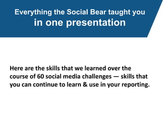 Everything the Social Bear taught you
in one presentation
Here are the skills that we learned over the
course of 60 social media challenges — skills that
you can continue to learn & use in your reporting.
 