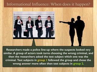 Informational Inﬂuence: When does it happen?
Researchers made a police line-up where the suspects looked very
similar. A group of actors took turns choosing the wrong criminal, and
then the researchers asked the test subject which one was the
criminal. Test subjects in group 1 followed the group and chose the
wrong answer more often then test subjects in group 2.
 