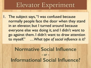 Elevator Experiment
1. The subject says,“I was confused because
normally people face the door when they stand
in an elevator, but I turned around because
everyone else was doing it, and I didn’t want to
go against them. I didn’t want to draw attention
to myself.” …What type of social inﬂuence is it?
Normative Social Inﬂuence
- or -
Informational Social Inﬂuence?
 