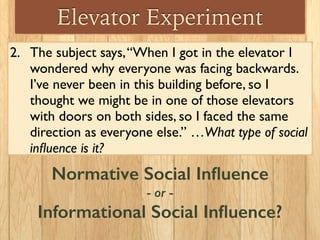 Elevator Experiment
2. The subject says,“When I got in the elevator I
wondered why everyone was facing backwards.
I’ve never been in this building before, so I
thought we might be in one of those elevators
with doors on both sides, so I faced the same
direction as everyone else.” …What type of social
inﬂuence is it?
Normative Social Inﬂuence
- or -
Informational Social Inﬂuence?
 