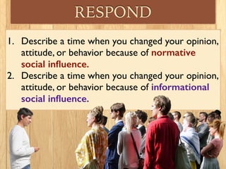 RESPOND
1. Describe a time when you changed your opinion,
attitude, or behavior because of normative
social inﬂuence.
2. Describe a time when you changed your opinion,
attitude, or behavior because of informational
social inﬂuence.
 