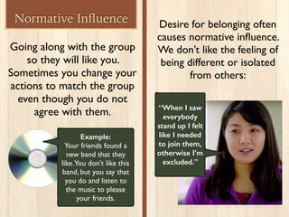Normative Inﬂuence
Going along with the group
so they will like you.
Sometimes you change your
actions to match the group
even though you do not
agree with them.
Example:
Your friends found a
new band that they
like.You don’t like this
band, but you say that
you do and listen to
the music to please
your friends.
Desire for belonging often
causes normative inﬂuence.
We don’t like the feeling of
being different or isolated
from others:
“When I saw
everybody
stand up I felt
like I needed
to join them,
otherwise I’m
excluded.”
 