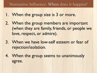 Normative Inﬂuence: When does it happen?
1. When the group size is 3 or more.
2. When the group members are important
(when they are family, friends, or people we
love, respect, or admire).
3. When we have low-self esteem or fear of
rejection/isolation.
4. When the group seems to unanimously
agree.
 