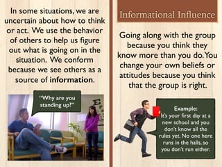 Going along with the group
because you think they
know more than you do.You
change your own beliefs or
attitudes because you think
that the group is right.
Example:
It’s your ﬁrst day at a
new school and you
don’t know all the
rules yet. No one here
runs in the halls, so
you don’t run either.
Informational InﬂuenceIn some situations, we are
uncertain about how to think
or act. We use the behavior
of others to help us ﬁgure
out what is going on in the
situation. We conform
because we see others as a
source of information.
“Why are you
standing up?”
 