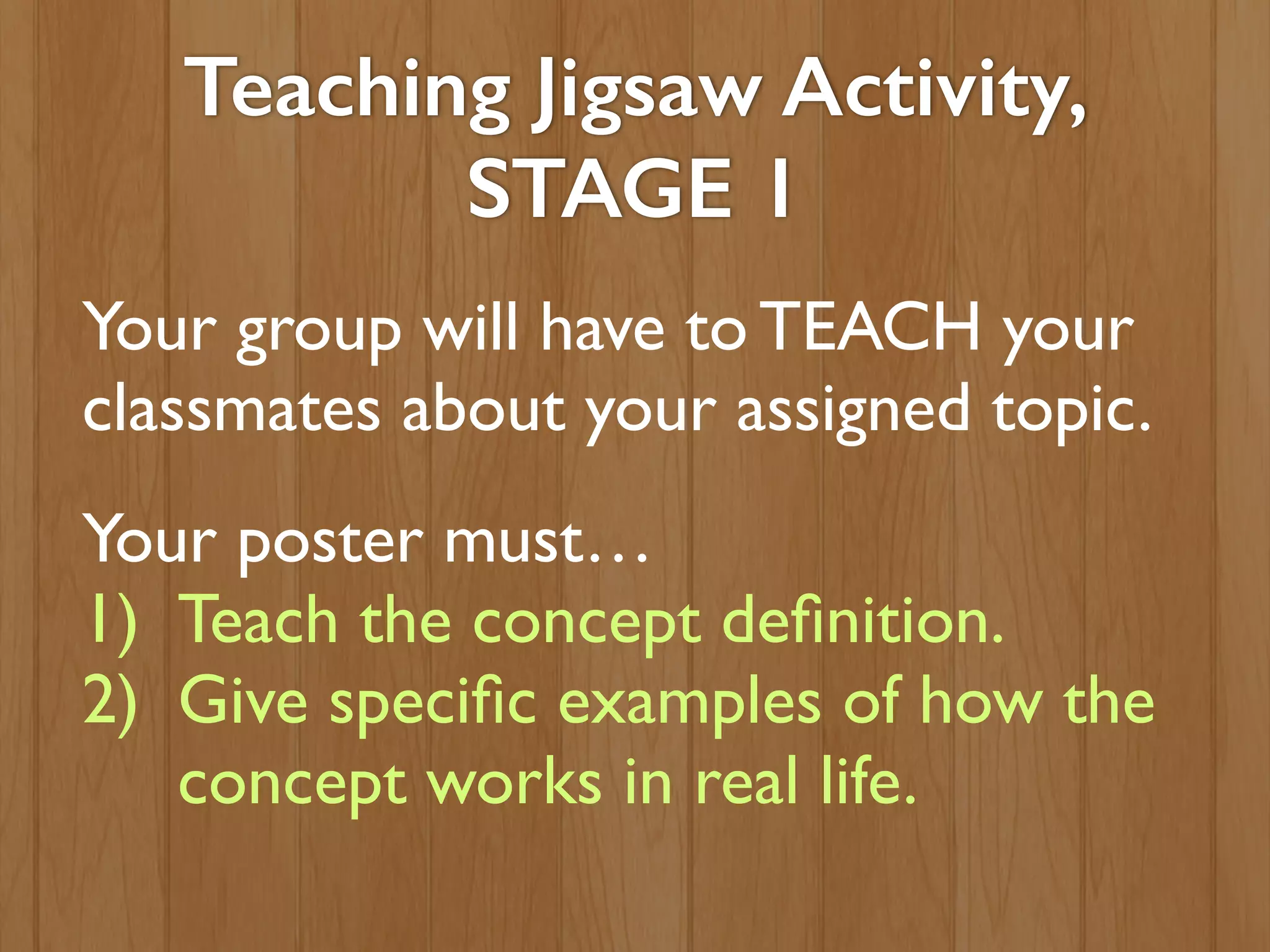 Teaching Jigsaw Activity,
STAGE 1
Your group will have to TEACH your
classmates about your assigned topic.
Your poster must…
1) Teach the concept deﬁnition.
2) Give speciﬁc examples of how the
concept works in real life.
 