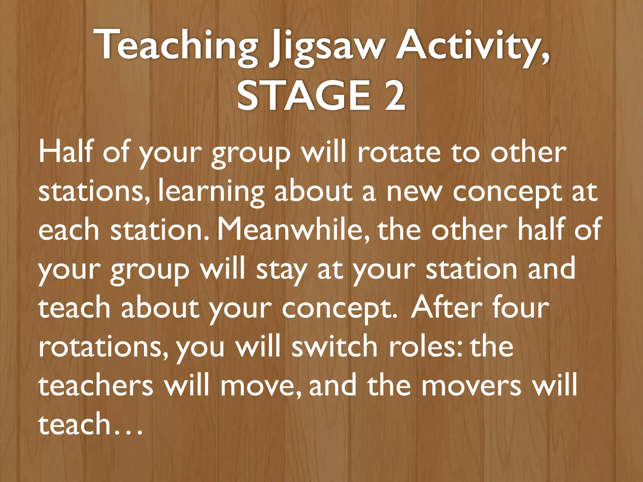 Teaching Jigsaw Activity,
STAGE 2
Half of your group will rotate to other
stations, learning about a new concept at
each station. Meanwhile, the other half of
your group will stay at your station and
teach about your concept. After four
rotations, you will switch roles: the
teachers will move, and the movers will
teach…
 