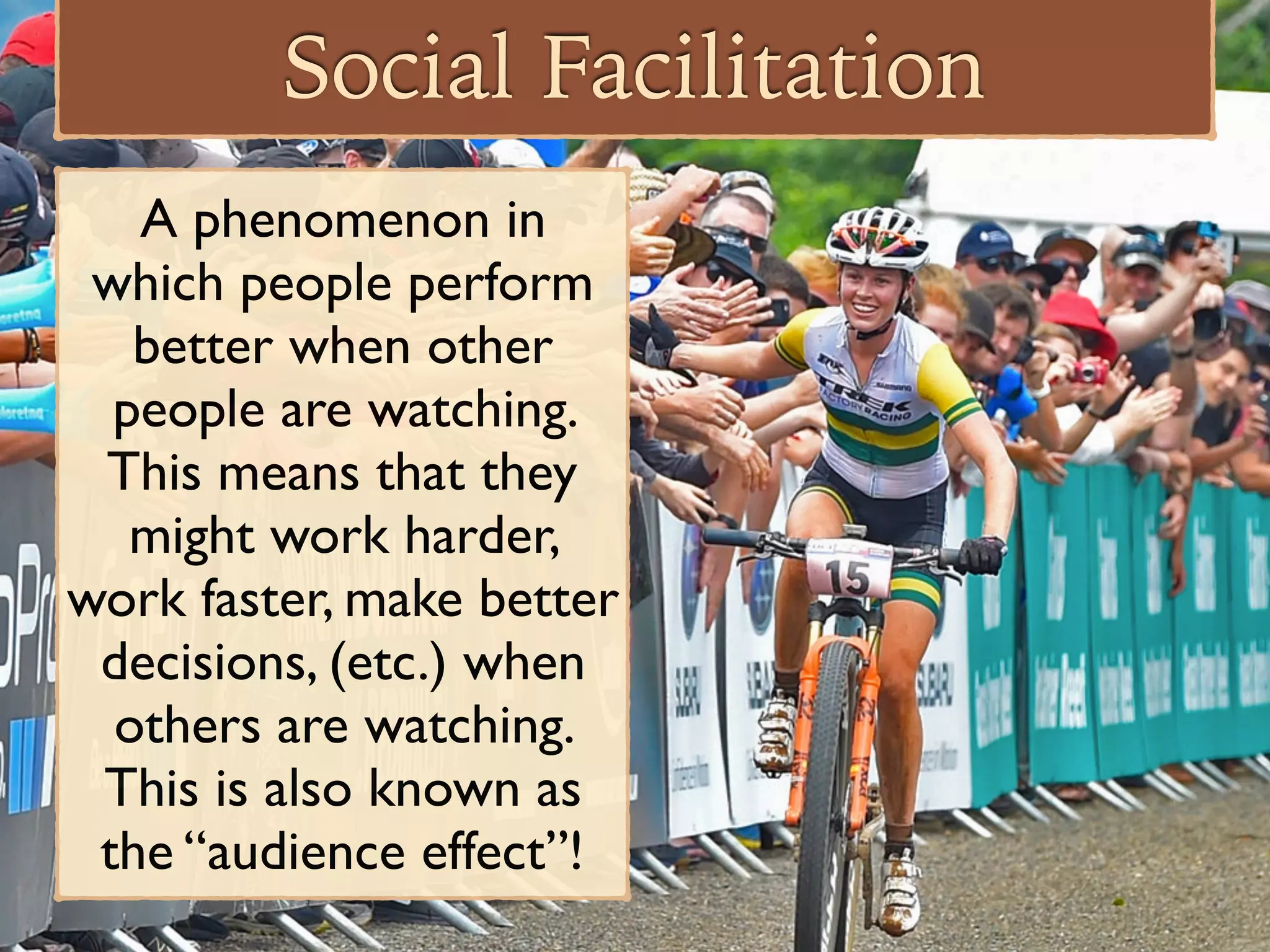 Social Facilitation
A phenomenon in
which people perform
better when other
people are watching.
This means that they
might work harder,
work faster, make better
decisions, (etc.) when
others are watching.
This is also known as
the “audience effect”!
 