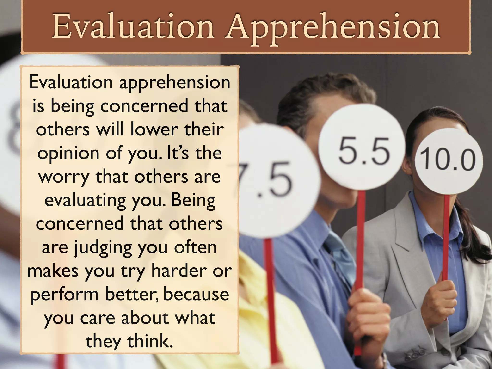 Evaluation Apprehension
Evaluation apprehension
is being concerned that
others will lower their
opinion of you. It’s the
worry that others are
evaluating you. Being
concerned that others
are judging you often
makes you try harder or
perform better, because
you care about what
they think.
 