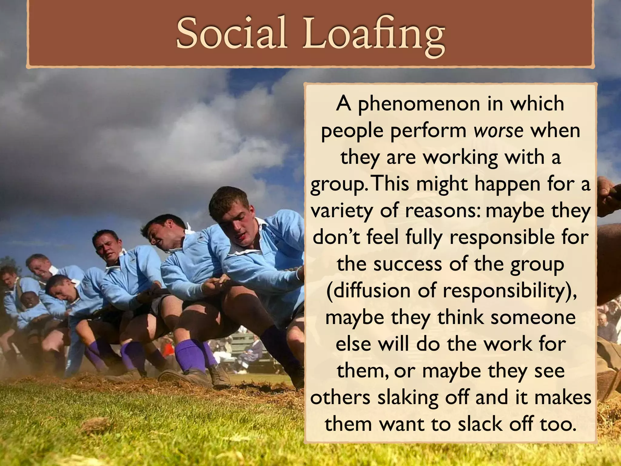 Social Loaﬁng
A phenomenon in which
people perform worse when
they are working with a
group.This might happen for a
variety of reasons: maybe they
don’t feel fully responsible for
the success of the group
(diffusion of responsibility),
maybe they think someone
else will do the work for
them, or maybe they see
others slaking off and it makes
them want to slack off too.
 