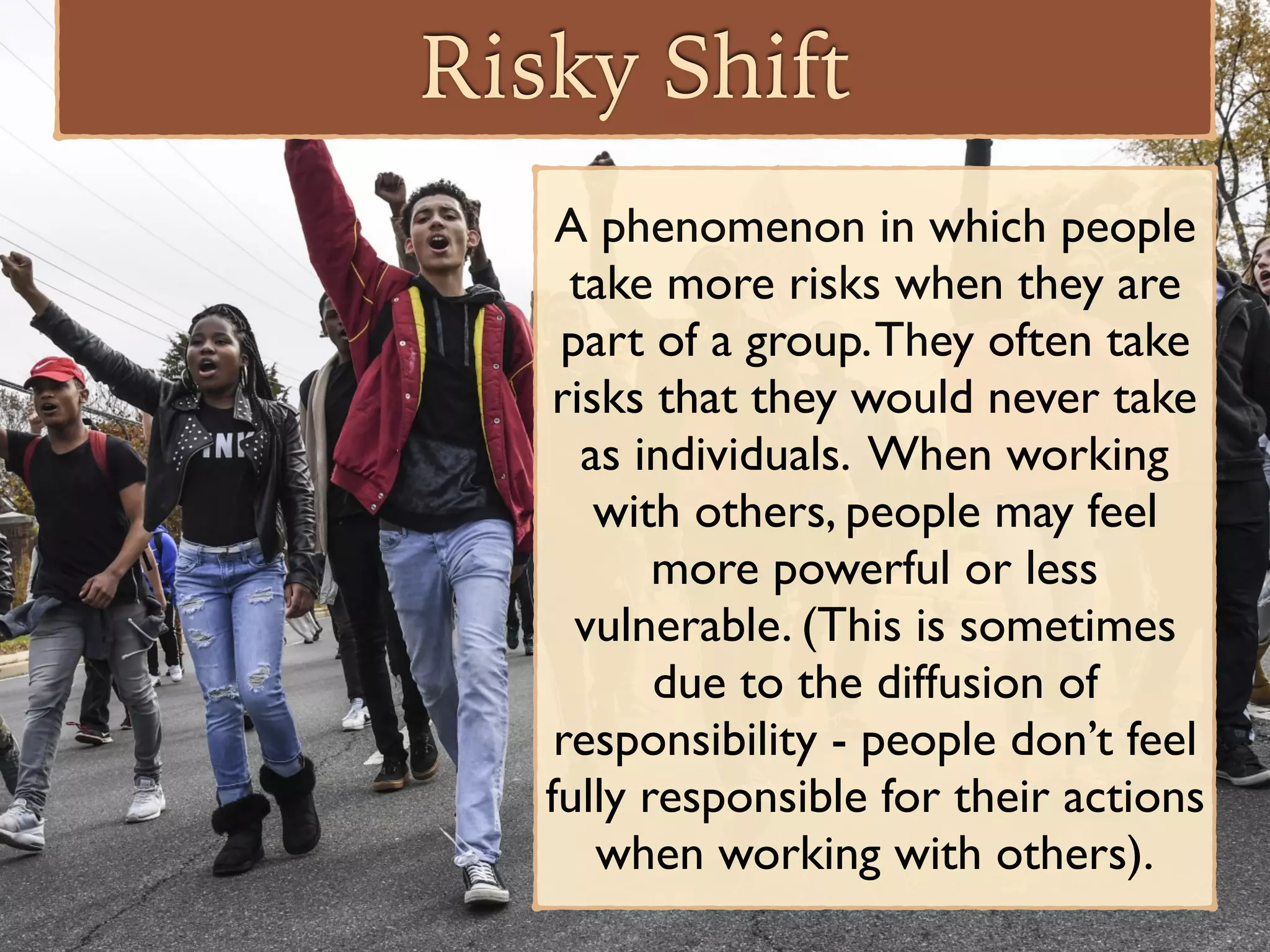 Risky Shift
A phenomenon in which people
take more risks when they are
part of a group.They often take
risks that they would never take
as individuals. When working
with others, people may feel
more powerful or less
vulnerable. (This is sometimes
due to the diffusion of
responsibility - people don’t feel
fully responsible for their actions
when working with others).
 