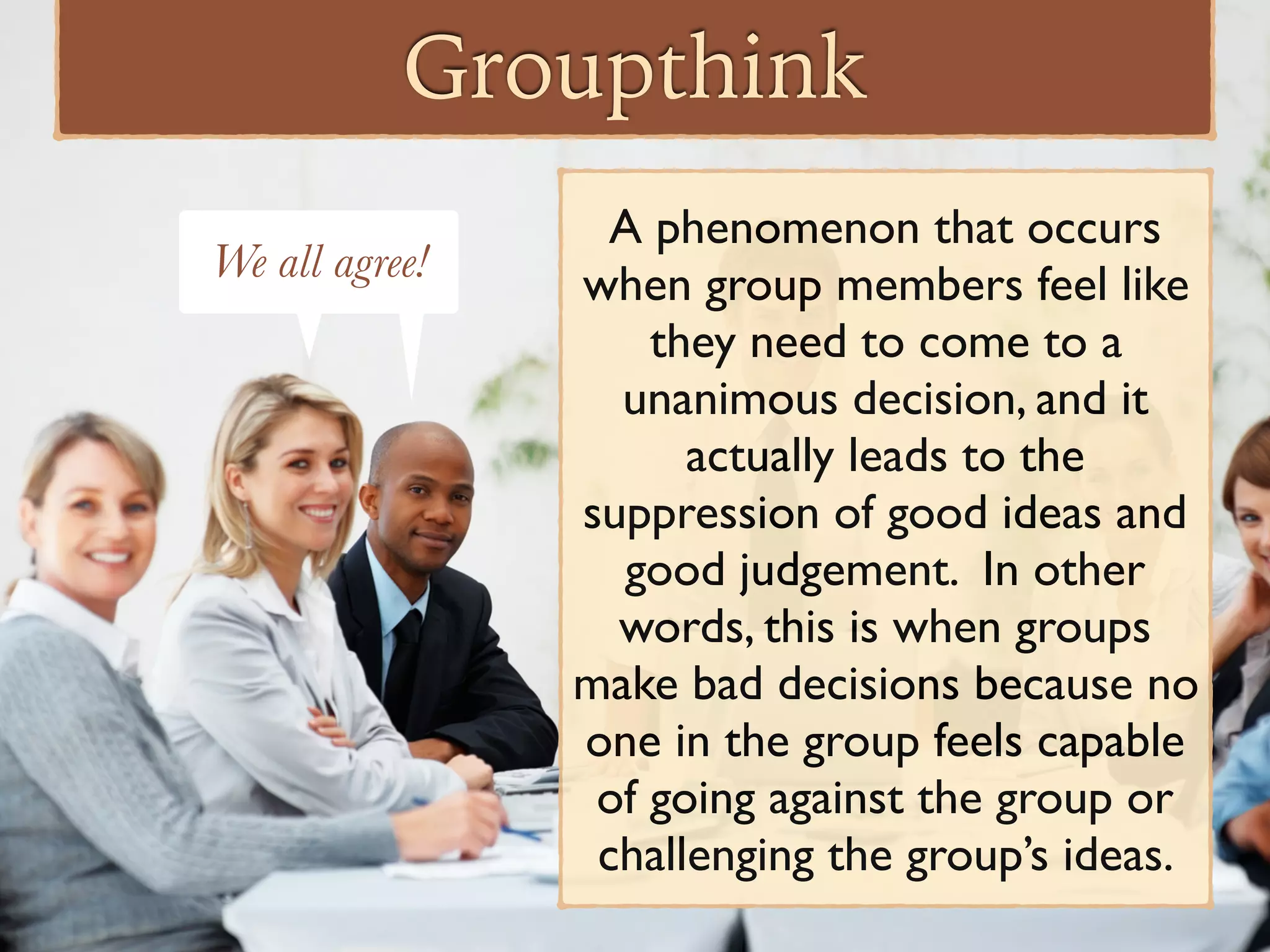 Groupthink
A phenomenon that occurs
when group members feel like
they need to come to a
unanimous decision, and it
actually leads to the
suppression of good ideas and
good judgement. In other
words, this is when groups
make bad decisions because no
one in the group feels capable
of going against the group or
challenging the group’s ideas.
We all agree!We all agree!
 