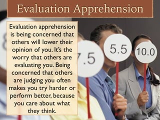 Evaluation Apprehension
Evaluation apprehension
is being concerned that
others will lower their
opinion of you. It’s the
worry that others are
evaluating you. Being
concerned that others
are judging you often
makes you try harder or
perform better, because
you care about what
they think.
 