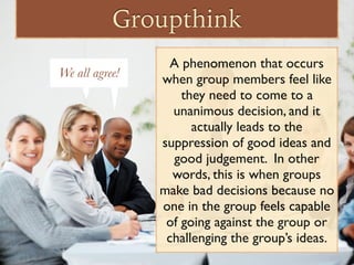 Groupthink
A phenomenon that occurs
when group members feel like
they need to come to a
unanimous decision, and it
actually leads to the
suppression of good ideas and
good judgement. In other
words, this is when groups
make bad decisions because no
one in the group feels capable
of going against the group or
challenging the group’s ideas.
We all agree!We all agree!
 