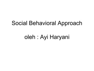 Social Behavioral Approach
oleh : Ayi Haryani
 