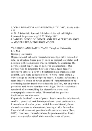 SOCIAL BEHAVIOR AND PERSONALITY, 2017, 45(4), 641–
656
© 2017 Scientific Journal Publishers Limited. All Rights
Reserved. https://doi.org/10.2224/sbp.5662
LEADERS’ SENSE OF POWER AND TEAM PERFORMANCE:
A MODERATED MEDIATION MODEL
YAN RONG AND BAIYIN YANG Tsinghua University
LIN MA
Beihang University
Organizational behavior researchers have typically focused on
role- or structure-based power, such as hierarchical status and
position in the social network. In contrast, we examined the
psychological experience of power in organizations. Our
purpose was to determine how and when a team leader’s
subjective sense of power is beneficial in an organizational
context. Data were collected from 70 work teams using a 2-
wave design to test the proposed model. Results showed that a
team leader’s sense of power enhanced team performance by
decreasing leader–member relationship conflict, but only when
perceived task interdependence was high. These associations
remained after controlling for hierarchical status and
demographic characteristics. Theoretical and practical
implications are discussed.
Keywords: leaders’ sense of power, leader–member relationship
conflict, perceived task interdependence, team performance.
Researchers of leader power, which has traditionally been
viewed as a structural construct, have typically focused on
hierarchical status and position in the social network (Tost,
2015). However, researchers have begun to consider leader
power as a psychological state, namely, sense of power
 