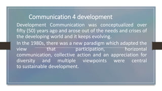 Communication 4 development
Development Communication was conceptualized over
fifty (50) years ago and arose out of the needs and crises of
the developing world and it keeps evolving.
In the 1980s, there was a new paradigm which adapted the
view that participation, horizontal
communication, collective action and an appreciation for
diversity and multiple viewpoints were central
to sustainable development.
 