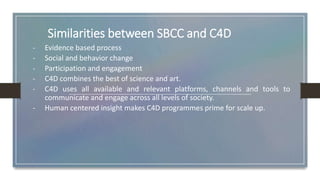 Similarities between SBCC and C4D
- Evidence based process
- Social and behavior change
- Participation and engagement
- C4D combines the best of science and art.
- C4D uses all available and relevant platforms, channels and tools to
communicate and engage across all levels of society.
- Human centered insight makes C4D programmes prime for scale up.
 