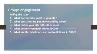 Groups engagement
Telling the story
1. What do you value most in your life?
2. What pressures are put on you and by whom?
3. What makes your life difficult or easy?
4. What bothers you most about SBCCe?
5. What are the falsehoods and contradictions in SBCC?
 